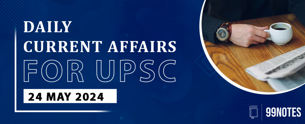 24 May 2024 : Daily Current Affairs - 99Notes